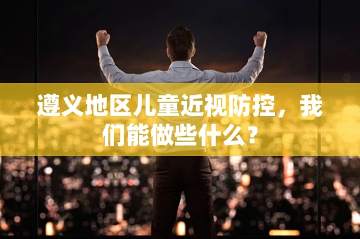 遵义地区儿童近视防控，我们能做些什么？