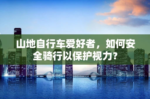 山地自行车爱好者，如何安全骑行以保护视力？