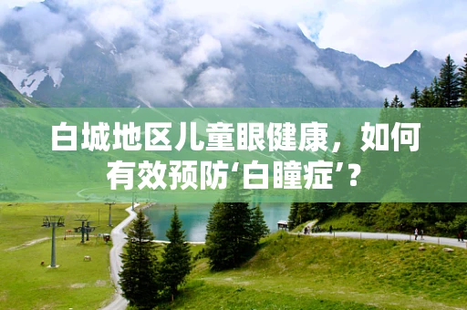白城地区儿童眼健康，如何有效预防‘白瞳症’？