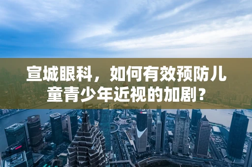 宣城眼科，如何有效预防儿童青少年近视的加剧？