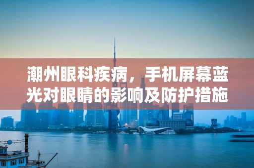 潮州眼科疾病，手机屏幕蓝光对眼睛的影响及防护措施