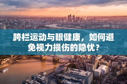 跨栏运动与眼健康，如何避免视力损伤的隐忧？
