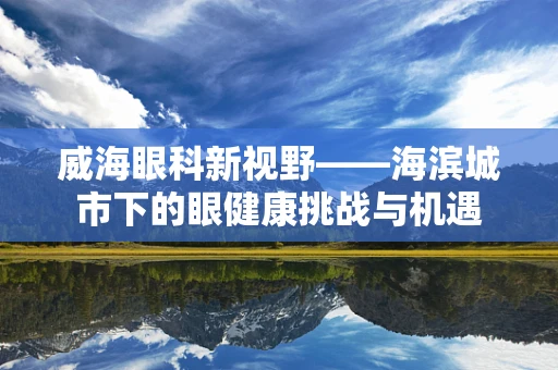 威海眼科新视野——海滨城市下的眼健康挑战与机遇