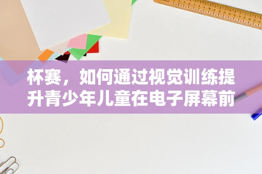 杯赛，如何通过视觉训练提升青少年儿童在电子屏幕前的专注力？