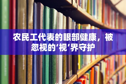 农民工代表的眼部健康，被忽视的‘视’界守护