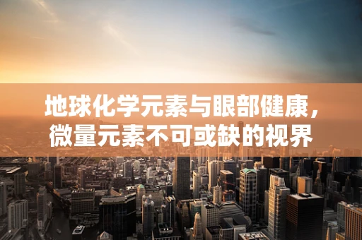 地球化学元素与眼部健康，微量元素不可或缺的视界