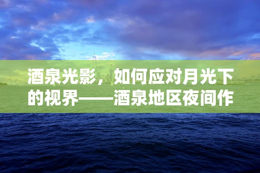 酒泉光影，如何应对月光下的视界——酒泉地区夜间作业者的眼健康挑战？