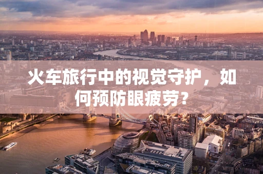 火车旅行中的视觉守护，如何预防眼疲劳？
