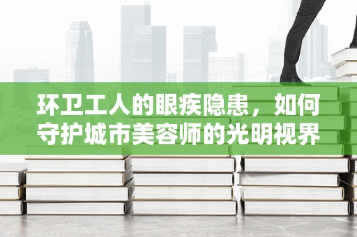 环卫工人的眼疾隐患，如何守护城市美容师的光明视界？
