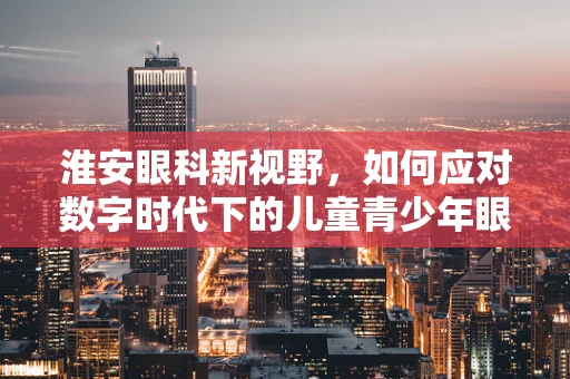 淮安眼科新视野，如何应对数字时代下的儿童青少年眼健康挑战？