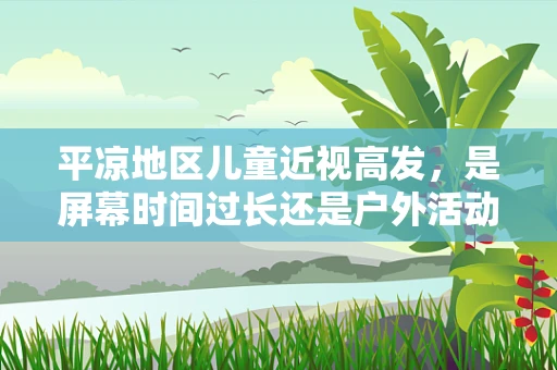 平凉地区儿童近视高发，是屏幕时间过长还是户外活动不足？