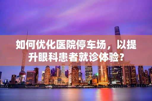 如何优化医院停车场，以提升眼科患者就诊体验？