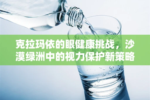 克拉玛依的眼健康挑战，沙漠绿洲中的视力保护新策略