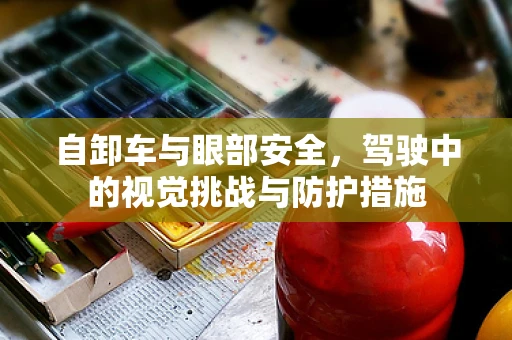 自卸车与眼部安全，驾驶中的视觉挑战与防护措施