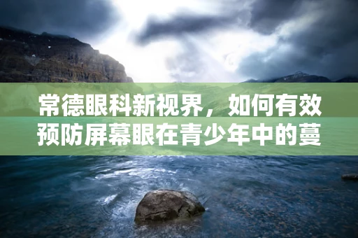 常德眼科新视界，如何有效预防屏幕眼在青少年中的蔓延？