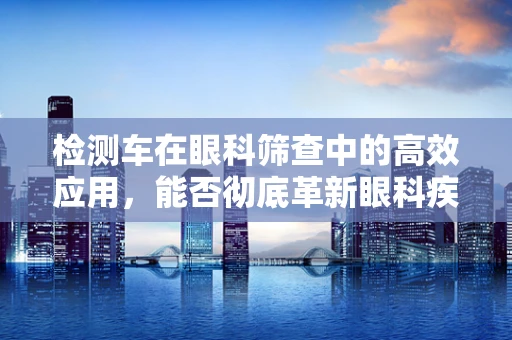 检测车在眼科筛查中的高效应用，能否彻底革新眼科疾病诊断流程？