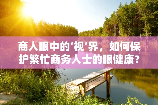 商人眼中的‘视’界，如何保护繁忙商务人士的眼健康？