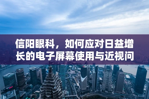 信阳眼科，如何应对日益增长的电子屏幕使用与近视问题？