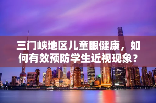 三门峡地区儿童眼健康，如何有效预防学生近视现象？