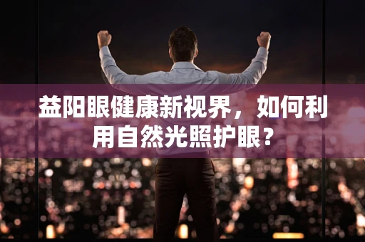 益阳眼健康新视界，如何利用自然光照护眼？