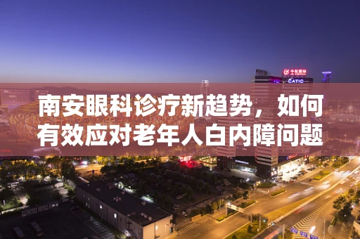 南安眼科诊疗新趋势，如何有效应对老年人白内障问题？