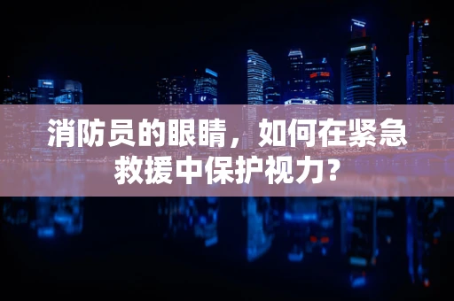 消防员的眼睛，如何在紧急救援中保护视力？