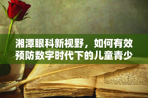 湘潭眼科新视野，如何有效预防数字时代下的儿童青少年近视？