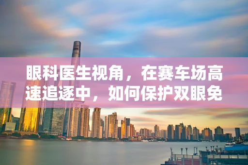 眼科医生视角，在赛车场高速追逐中，如何保护双眼免受速度之伤？