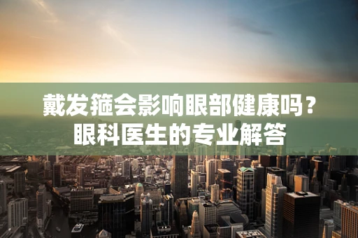 戴发箍会影响眼部健康吗？眼科医生的专业解答