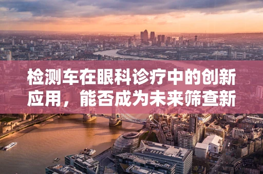 检测车在眼科诊疗中的创新应用，能否成为未来筛查新宠？