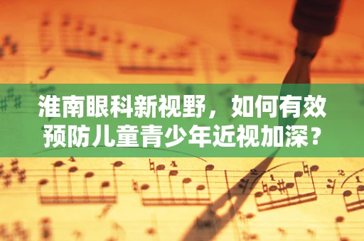 淮南眼科新视野，如何有效预防儿童青少年近视加深？