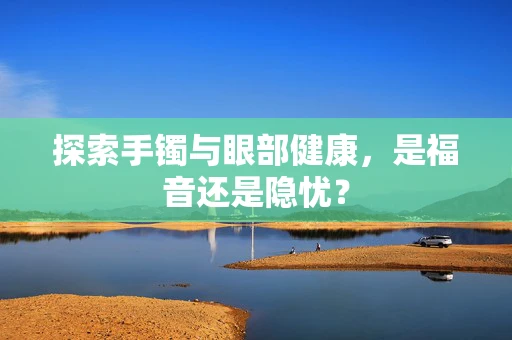 探索手镯与眼部健康，是福音还是隐忧？