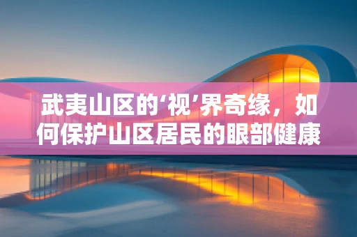 武夷山区的‘视’界奇缘，如何保护山区居民的眼部健康？
