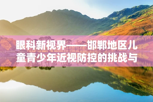 眼科新视界——邯郸地区儿童青少年近视防控的挑战与对策
