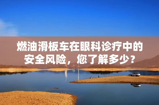 燃油滑板车在眼科诊疗中的安全风险，您了解多少？