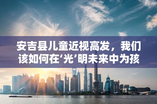 安吉县儿童近视高发，我们该如何在‘光’明未来中为孩子护航？