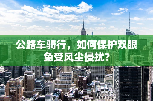 公路车骑行，如何保护双眼免受风尘侵扰？