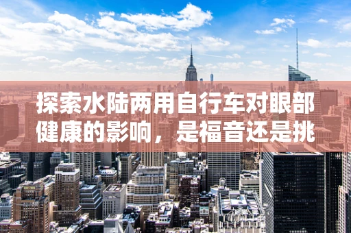 探索水陆两用自行车对眼部健康的影响，是福音还是挑战？