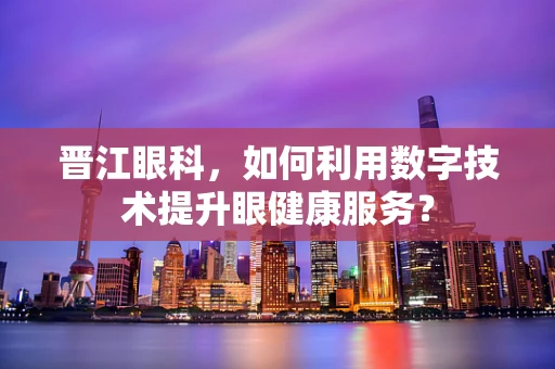 晋江眼科，如何利用数字技术提升眼健康服务？