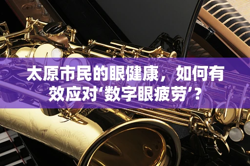 太原市民的眼健康，如何有效应对‘数字眼疲劳’？