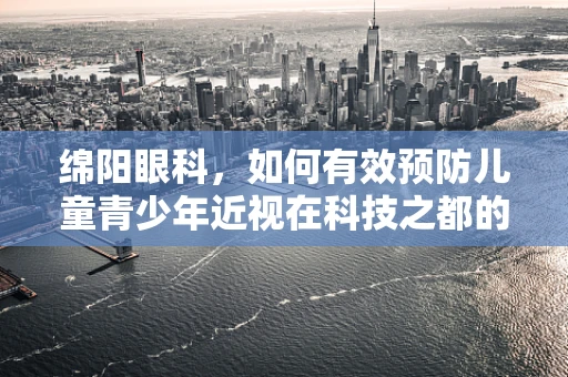 绵阳眼科，如何有效预防儿童青少年近视在科技之都的蔓延？