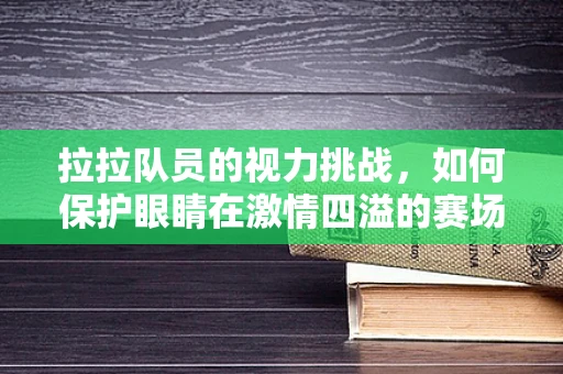 拉拉队员的视力挑战，如何保护眼睛在激情四溢的赛场上？