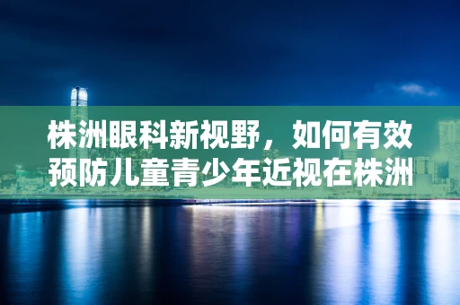 株洲眼科新视野，如何有效预防儿童青少年近视在株洲的蔓延？