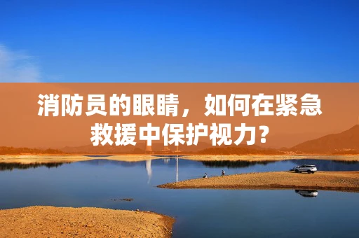 消防员的眼睛，如何在紧急救援中保护视力？