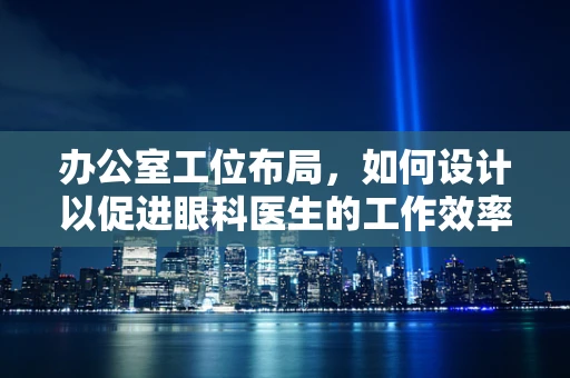 办公室工位布局，如何设计以促进眼科医生的工作效率与舒适度？