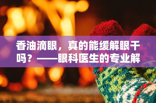 香油滴眼，真的能缓解眼干吗？——眼科医生的专业解读