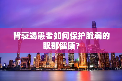 肾衰竭患者如何保护脆弱的眼部健康？