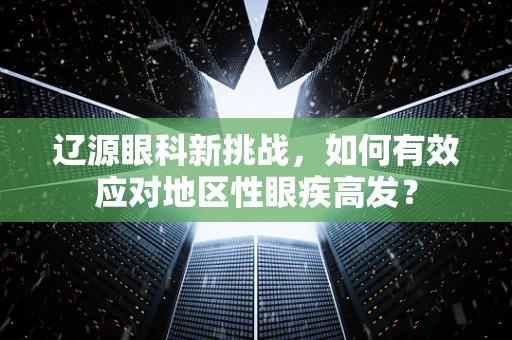 辽源眼科新挑战，如何有效应对地区性眼疾高发？
