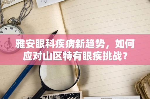 雅安眼科疾病新趋势，如何应对山区特有眼疾挑战？
