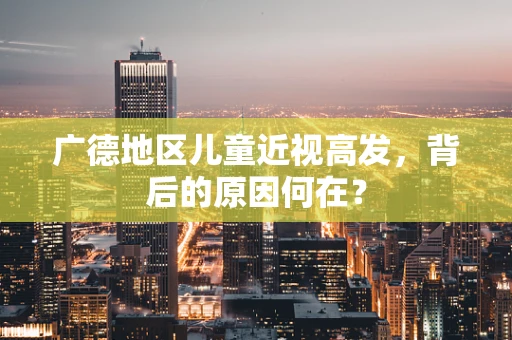 广德地区儿童近视高发，背后的原因何在？